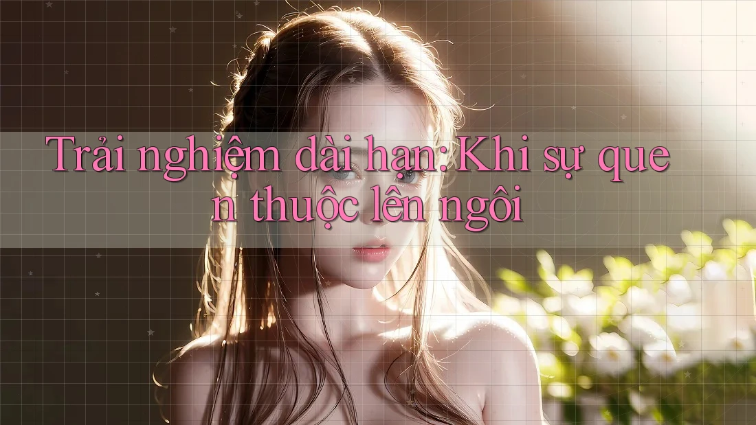 Trải nghiệm dài hạn: Khi sự quen thuộc lên ngôi