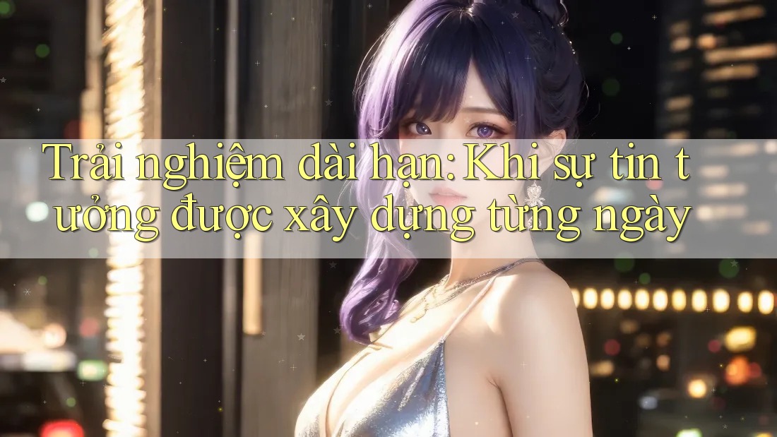 Trải nghiệm dài hạn: Khi sự tin tưởng được xây dựng từng ngày Trải nghiệm dài hạn: Khi sự tin tưởng được xây dựng từng ngày
