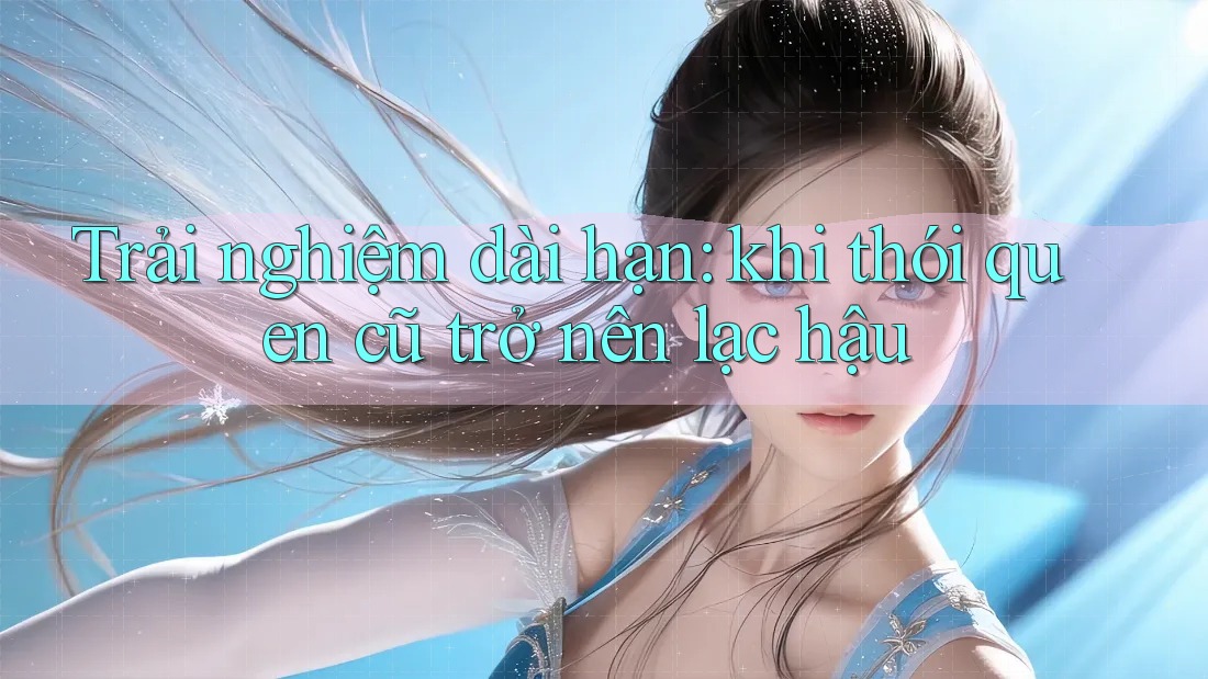 Trải nghiệm dài hạn: khi thói quen cũ trở nên lạc hậu