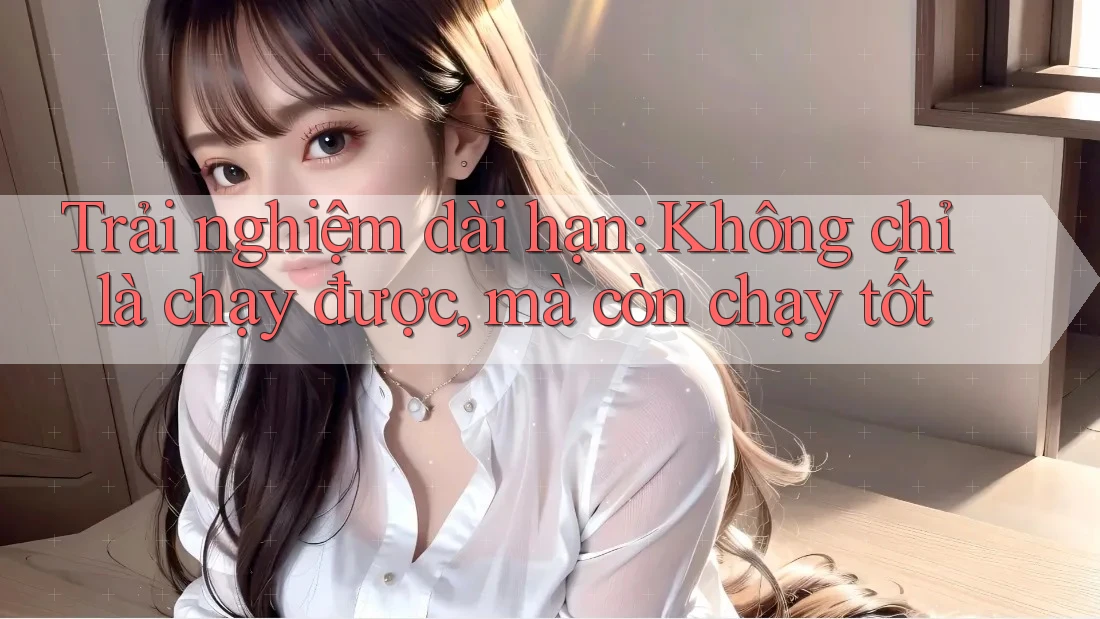 Trải nghiệm dài hạn: Không chỉ là chạy được, mà còn chạy tốt