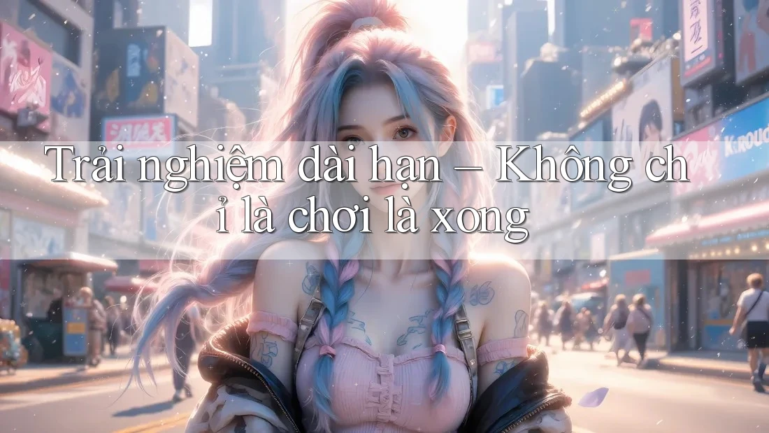 Trải nghiệm dài hạn – Không chỉ là chơi là xong Trải nghiệm dài hạn – Không chỉ là chơi là xong