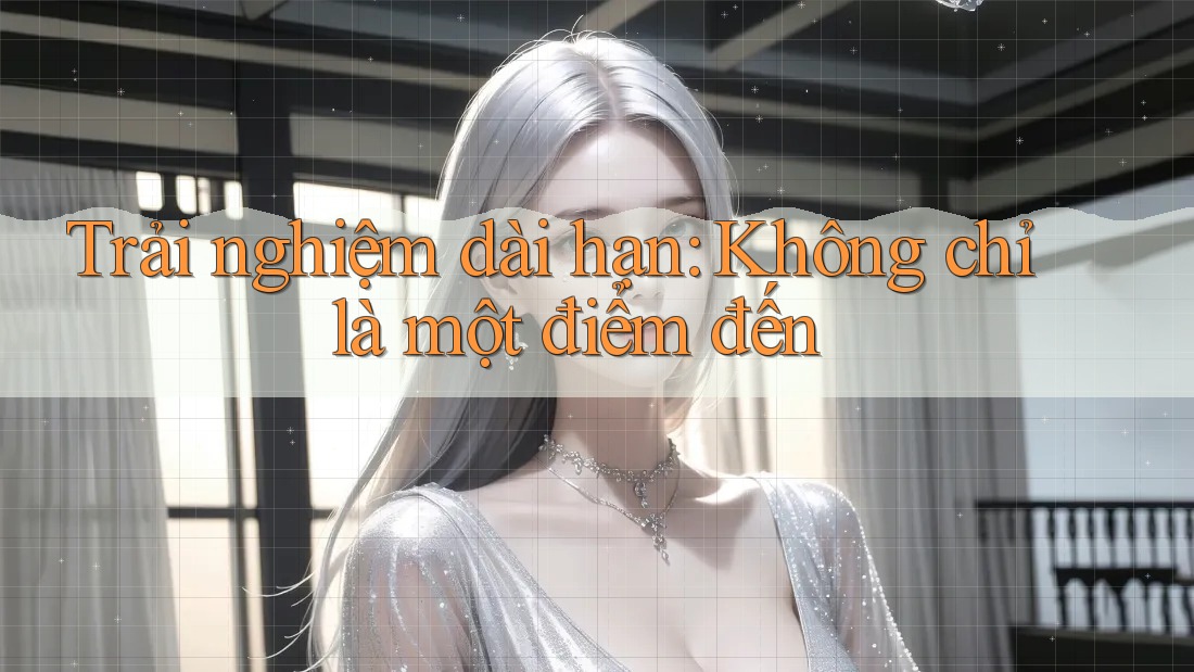 Trải nghiệm dài hạn: Không chỉ là một điểm đến