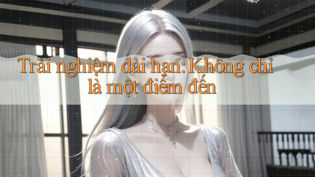 Trải nghiệm dài hạn: Không chỉ là một điểm đến