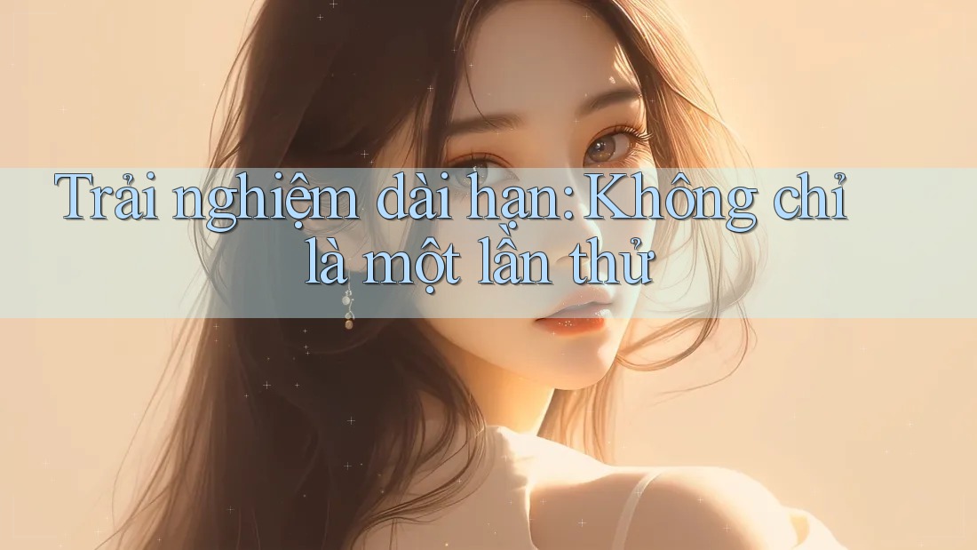 Trải nghiệm dài hạn: Không chỉ là một lần thử