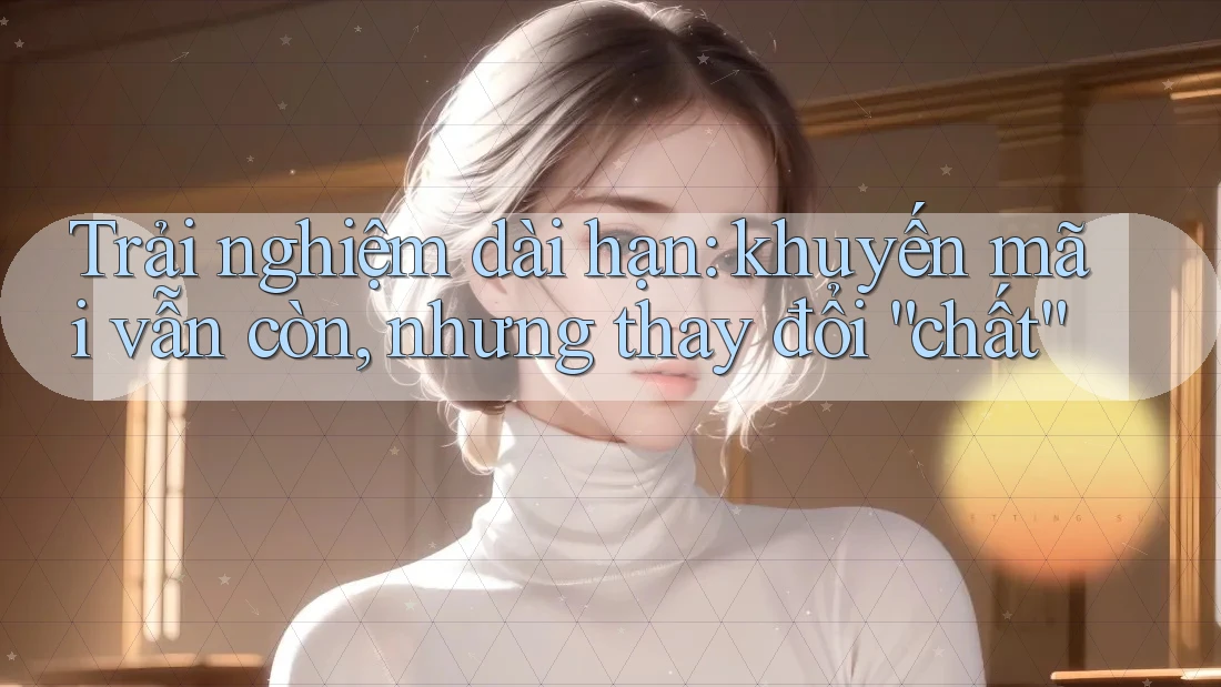 Trải nghiệm dài hạn: khuyến mãi vẫn còn, nhưng thay đổi “chất”