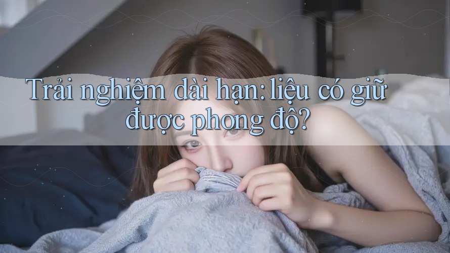 Trải nghiệm dài hạn: liệu có giữ được phong độ?