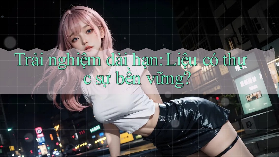 Trải nghiệm dài hạn: Liệu có thực sự bền vững?