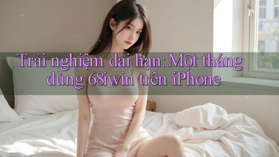 Trải nghiệm dài hạn: Một tháng dùng 68iwin trên iPhone Trải nghiệm dài hạn: Một tháng dùng 68iwin trên iPhone