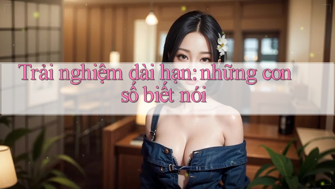 Trải nghiệm dài hạn: Những con số biết nói