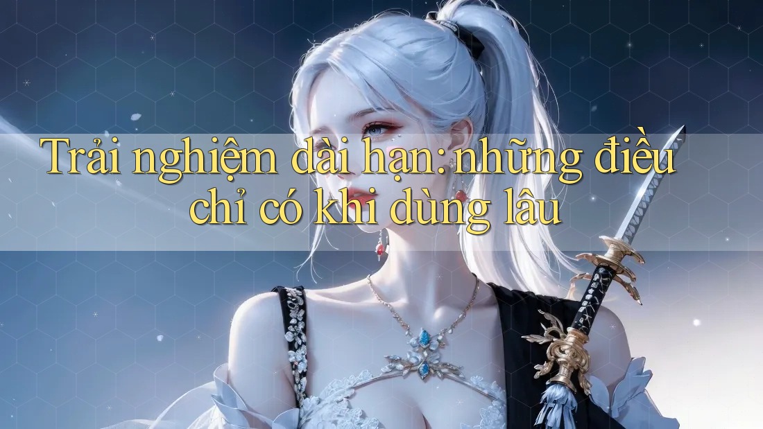 Trải nghiệm dài hạn: những điều chỉ có khi dùng lâu