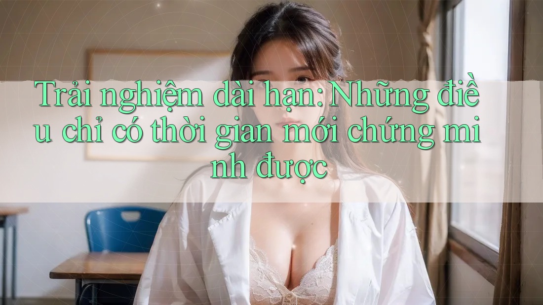 Trải nghiệm dài hạn – những điều chỉ có thời gian mới chứng minh được
