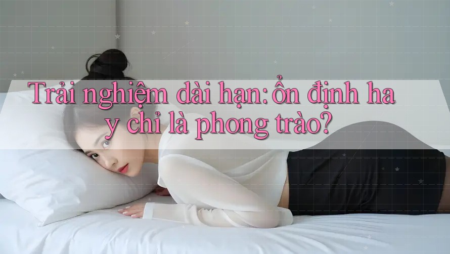 Trải nghiệm dài hạn: Ổn định hay chỉ là phong trào?