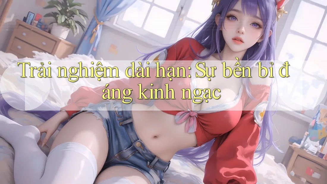 Trải nghiệm dài hạn: Sự bền bỉ đáng kinh ngạc