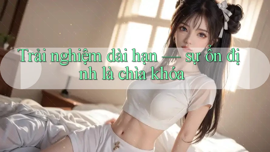 Trải nghiệm dài hạn – sự ổn định là chìa khóa