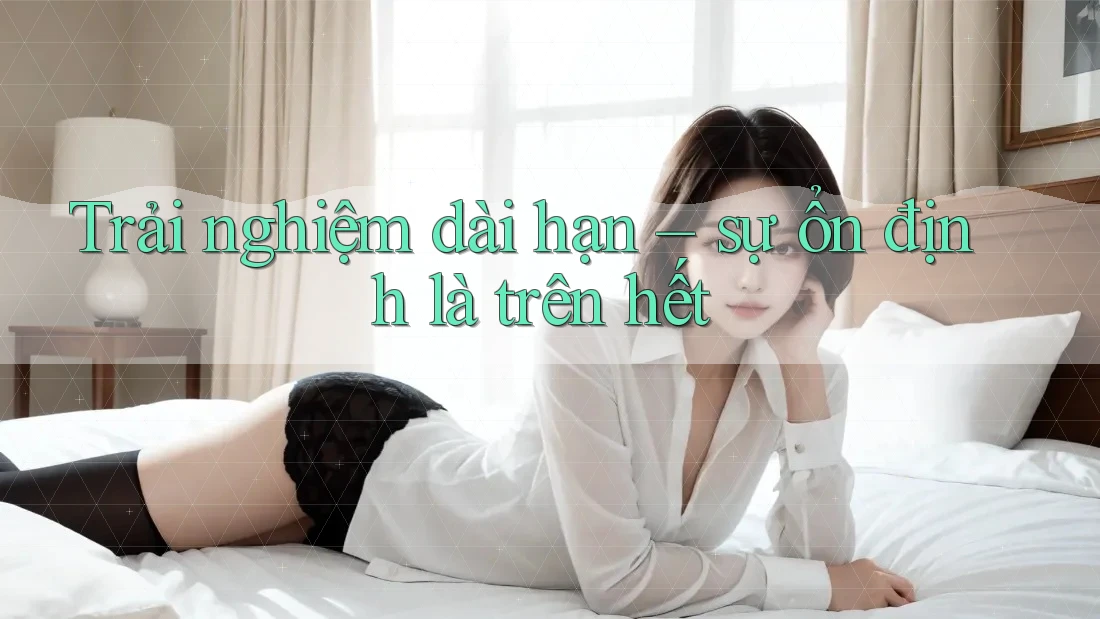 Trải nghiệm dài hạn – sự ổn định là trên hết