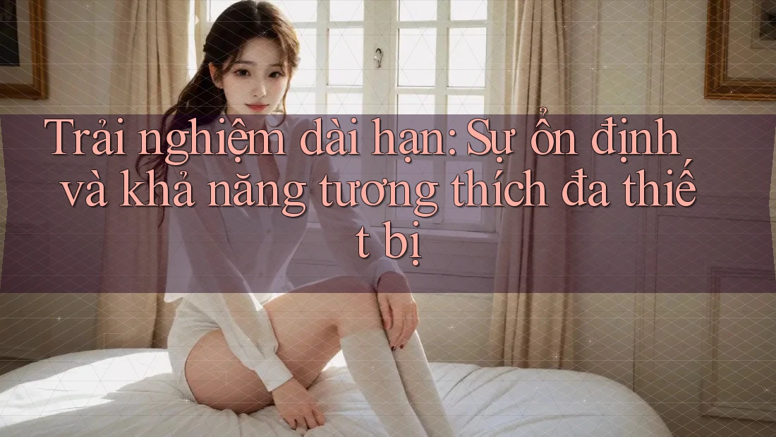 Trải nghiệm dài hạn: Sự ổn định và khả năng tương thích đa thiết bị
