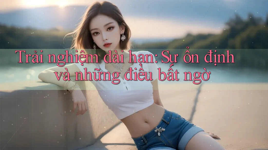 Trải nghiệm dài hạn: Sự ổn định và những điều bất ngờ