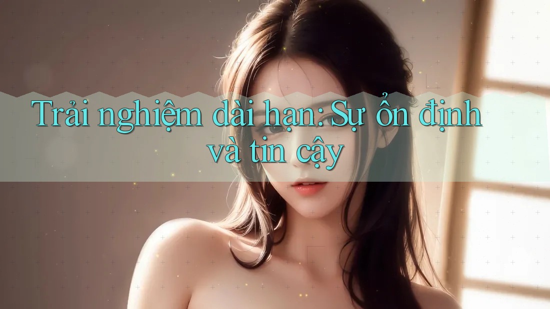 Trải nghiệm dài hạn: Sự ổn định và tin cậy Trải nghiệm dài hạn: Sự ổn định và tin cậy