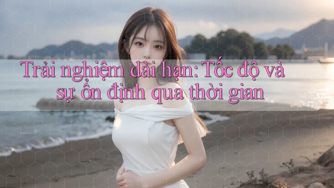 Trải nghiệm dài hạn: Tốc độ và sự ổn định qua thời gian