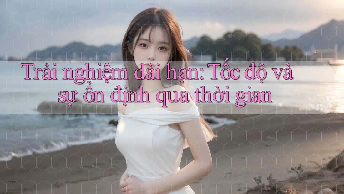 Trải nghiệm dài hạn: Tốc độ và sự ổn định qua thời gian