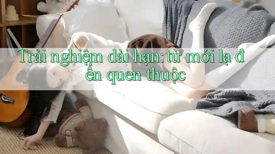 Trải nghiệm dài hạn: từ mới lạ đến quen thuộc