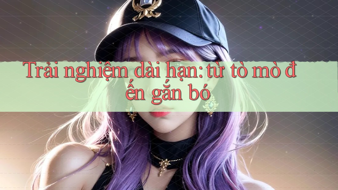 Trải nghiệm dài hạn: Từ tò mò đến gắn bó Trải nghiệm dài hạn: Từ tò mò đến gắn bó