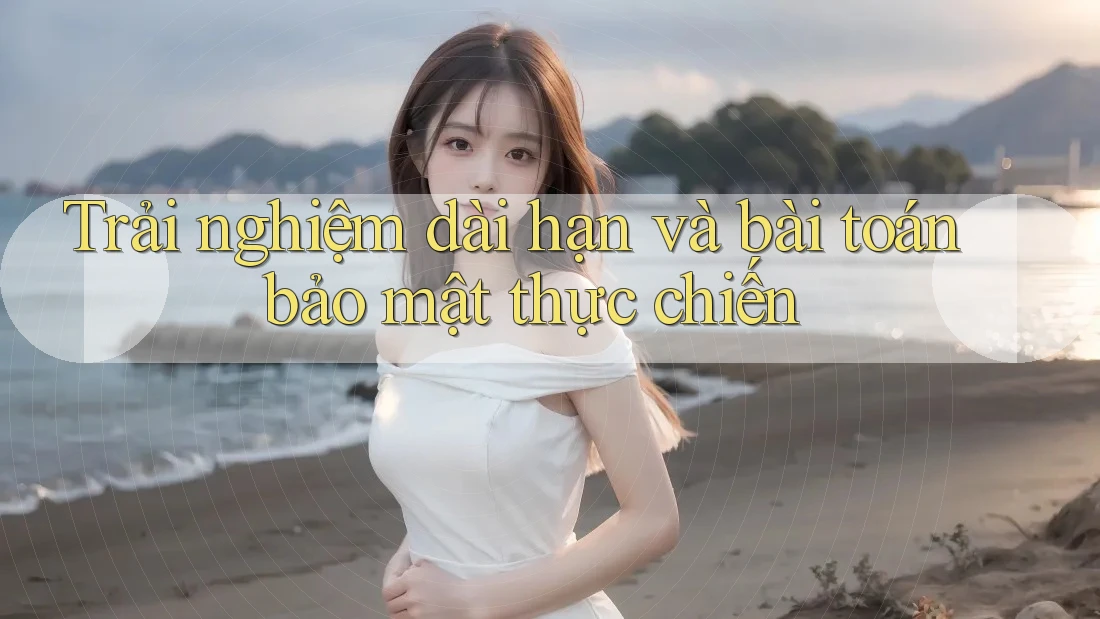 Trải nghiệm dài hạn và bài toán bảo mật thực chiến