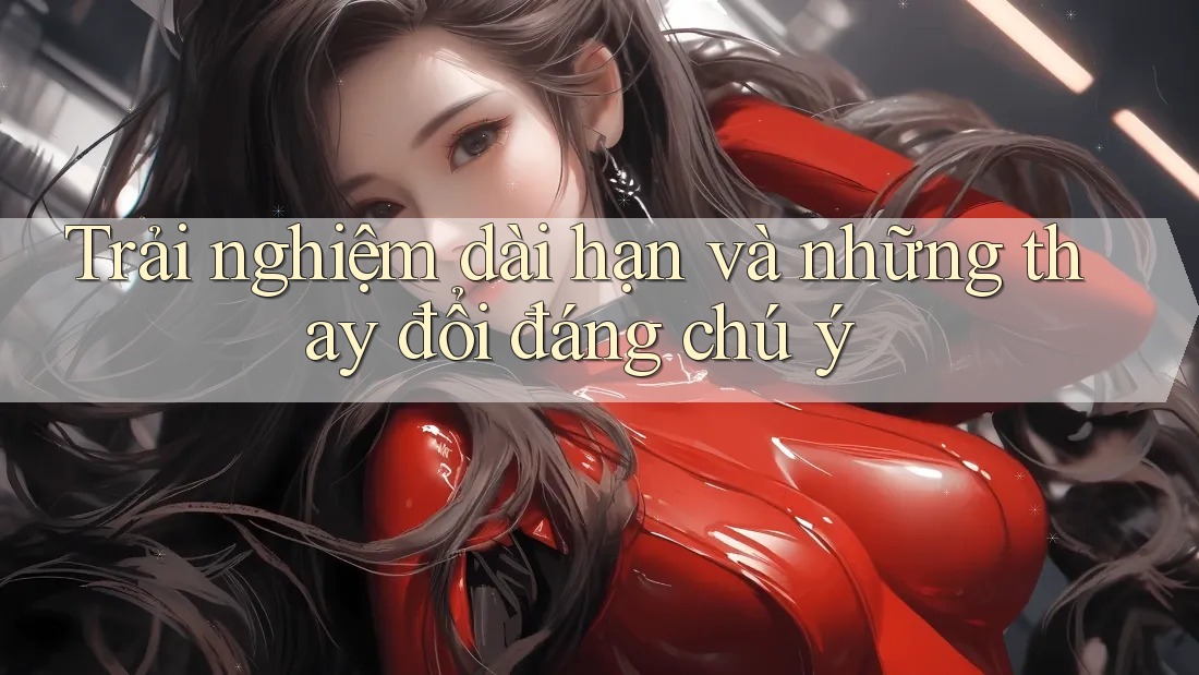 Trải nghiệm dài hạn và những thay đổi đáng chú ý