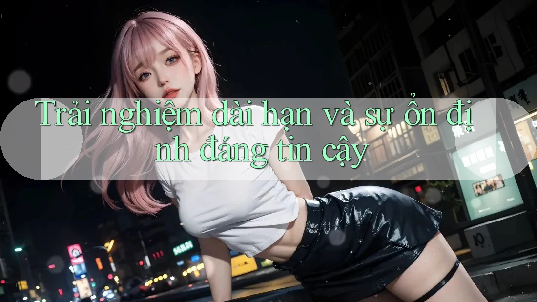 Trải nghiệm dài hạn và sự ổn định đáng tin cậy