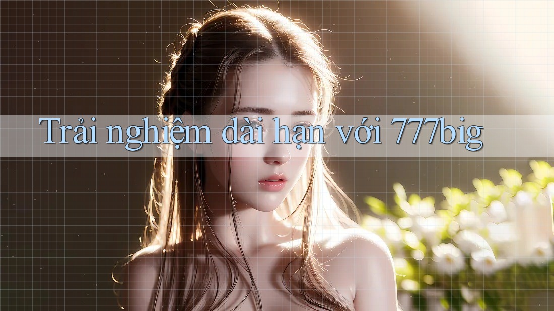 Trải nghiệm dài hạn với 777big Trải nghiệm dài hạn với 777big
