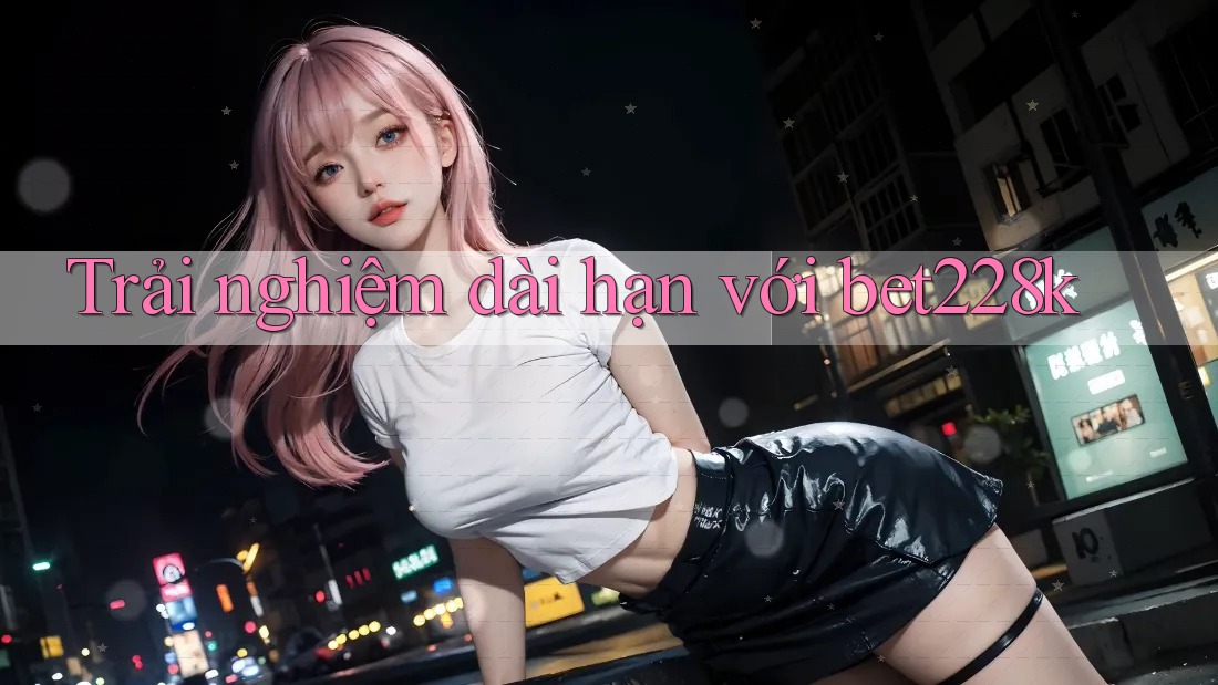 Trải nghiệm dài hạn với bet228k Trải nghiệm dài hạn với bet228k