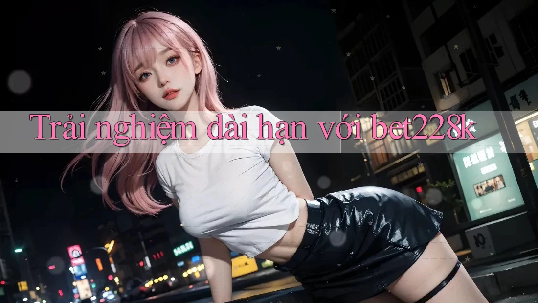 Trải nghiệm dài hạn với bet228k