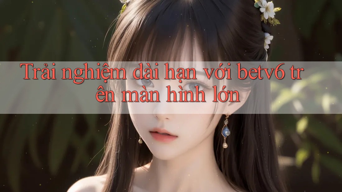Trải nghiệm dài hạn với betv6 trên màn hình lớn Trải nghiệm dài hạn với betv6 trên màn hình lớn
