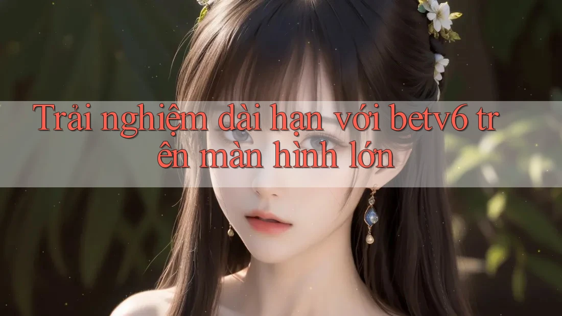 Trải nghiệm dài hạn với betv6 trên màn hình lớn Trải nghiệm dài hạn với betv6 trên màn hình lớn