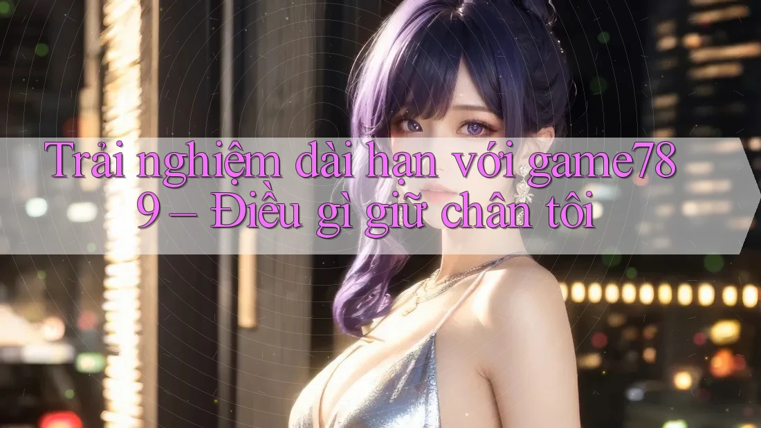 Trải nghiệm dài hạn với game789 – Điều gì giữ chân tôi Trải nghiệm dài hạn với game789 – Điều gì giữ chân tôi