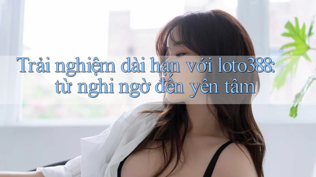 Trải nghiệm dài hạn với loto388: từ nghi ngờ đến yên tâm Trải nghiệm dài hạn với loto388: từ nghi ngờ đến yên tâm