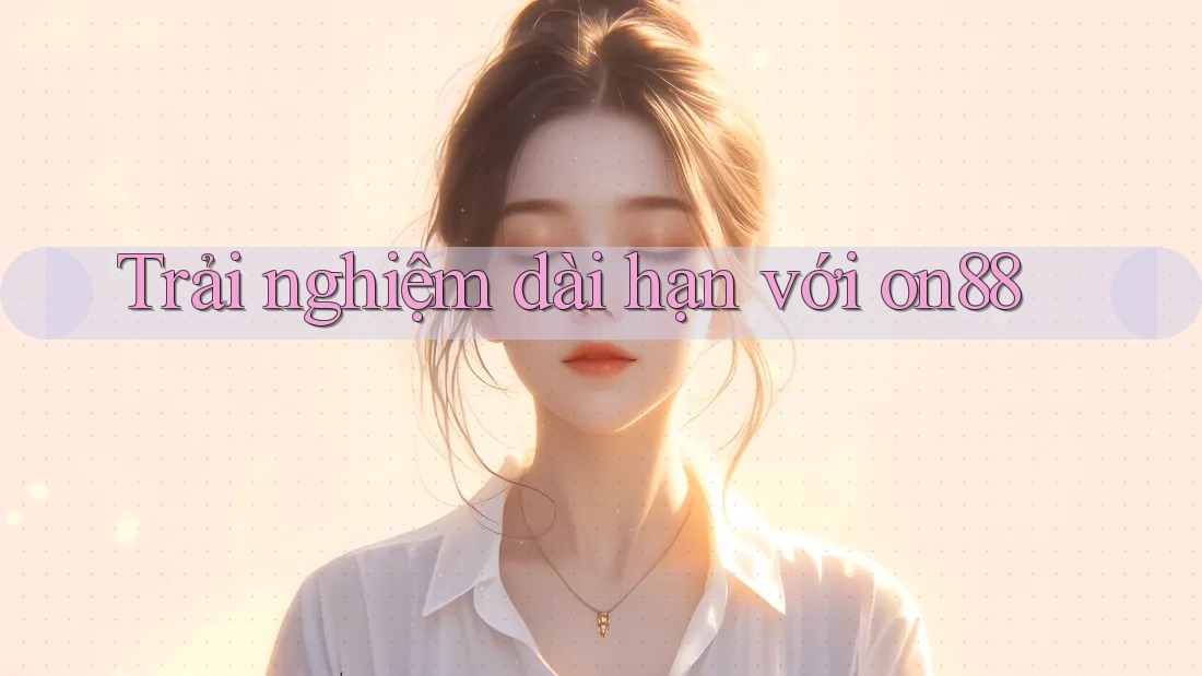 Trải nghiệm dài hạn với on88 Trải nghiệm dài hạn với on88