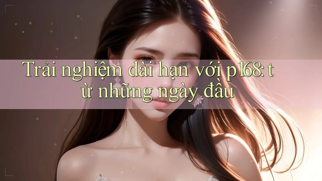 Trải nghiệm dài hạn với p168: từ những ngày đầu Trải nghiệm dài hạn với p168: từ những ngày đầu