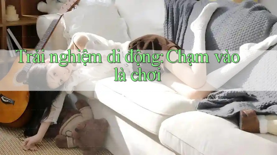 Trải nghiệm di động: Chạm vào là chơi Trải nghiệm di động: Chạm vào là chơi