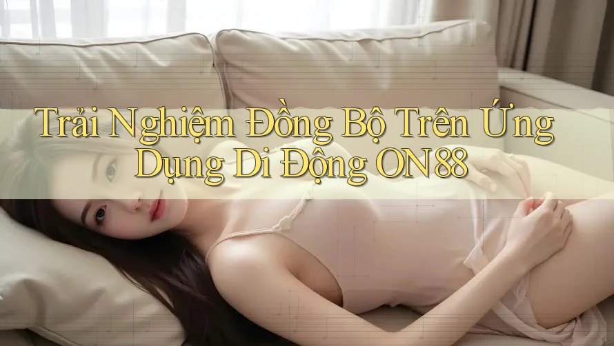 Trải Nghiệm Đồng Bộ Trên Ứng Dụng Di Động ON88
