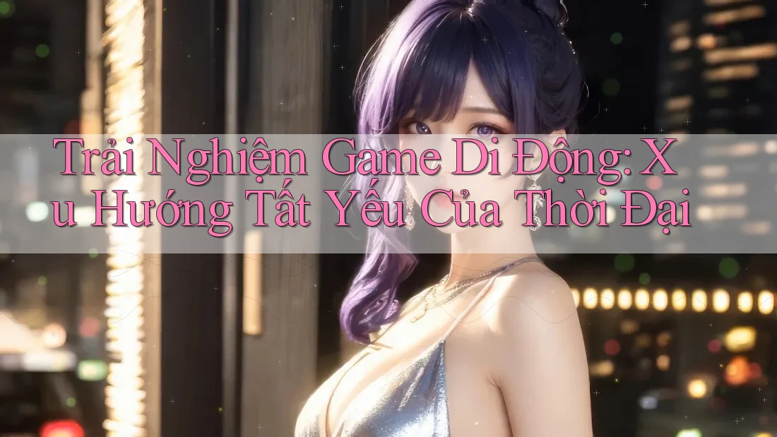 Trải Nghiệm Game Di Động: Xu Hướng Tất Yếu Của Thời Đại Trải Nghiệm Game Di Động: Xu Hướng Tất Yếu Của Thời Đại