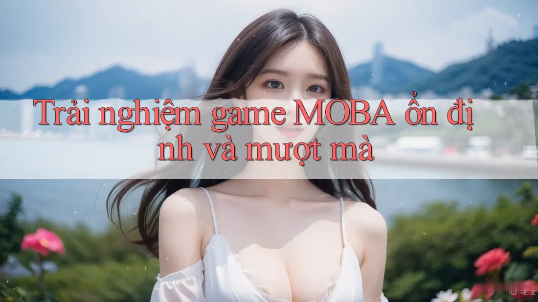 Trải nghiệm game MOBA ổn định và mượt mà
