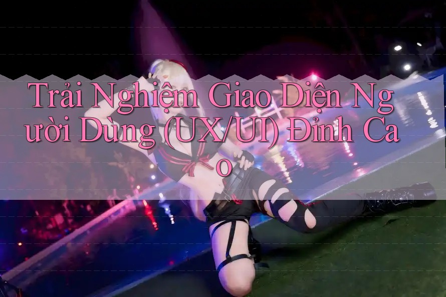 Trải Nghiệm Giao Diện Người Dùng (UX/UI) Đỉnh Cao Trải Nghiệm Giao Diện Người Dùng (UX/UI) Đỉnh Cao