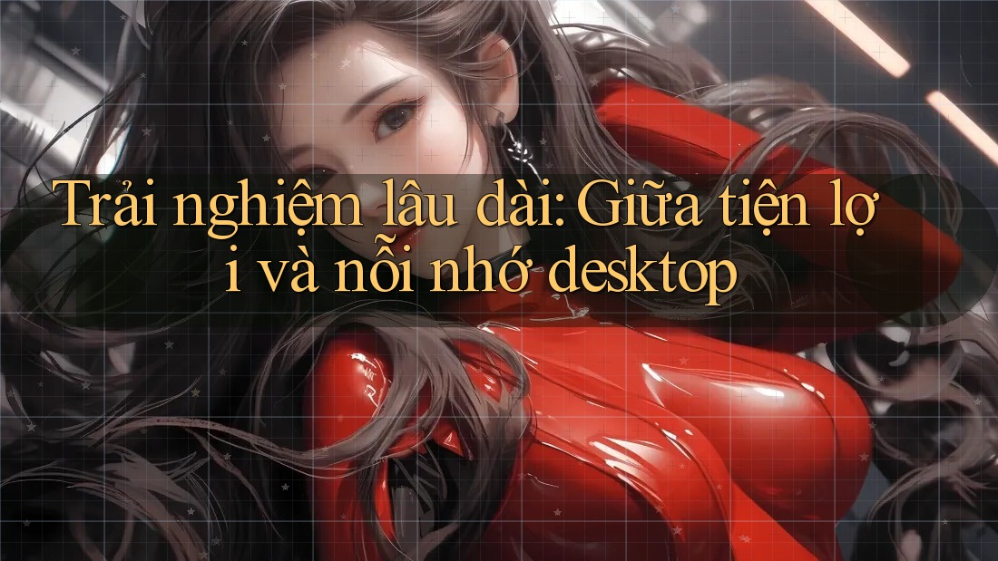 Trải nghiệm lâu dài: Giữa tiện lợi và nỗi nhớ desktop Trải nghiệm lâu dài: Giữa tiện lợi và nỗi nhớ desktop
