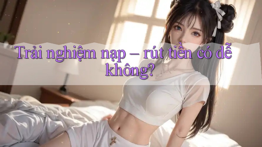 Trải nghiệm nạp – rút tiền có dễ không? Trải nghiệm nạp – rút tiền có dễ không?