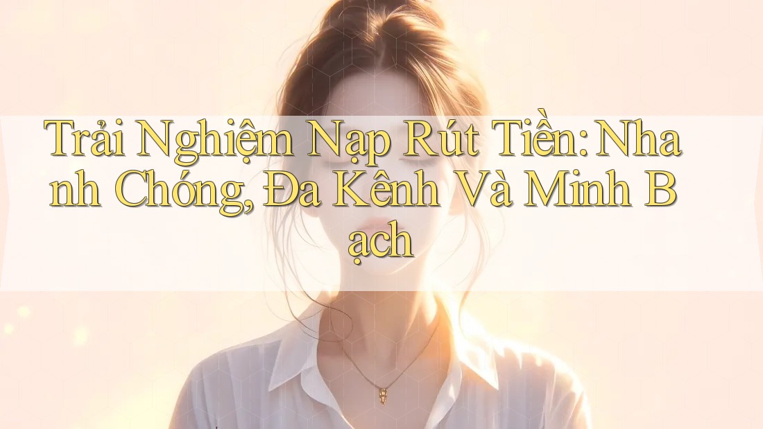 Trải Nghiệm Nạp Rút Tiền: Nhanh Chóng, Đa Kênh Và Minh Bạch