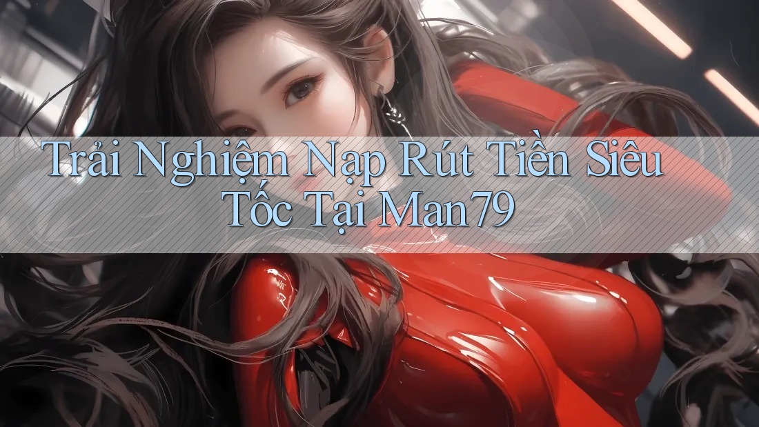 Trải Nghiệm Nạp Rút Tiền Siêu Tốc Tại Man79