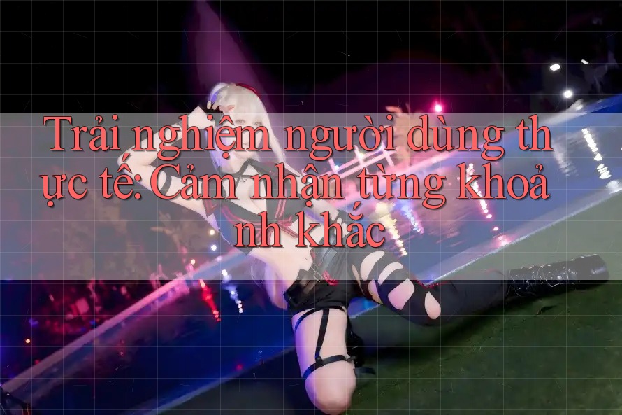 Trải nghiệm người dùng thực tế: Cảm nhận từng khoảnh khắc Trải nghiệm người dùng thực tế: Cảm nhận từng khoảnh khắc