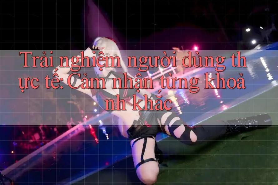 Trải nghiệm người dùng thực tế: Cảm nhận từng khoảnh khắc Trải nghiệm người dùng thực tế: Cảm nhận từng khoảnh khắc