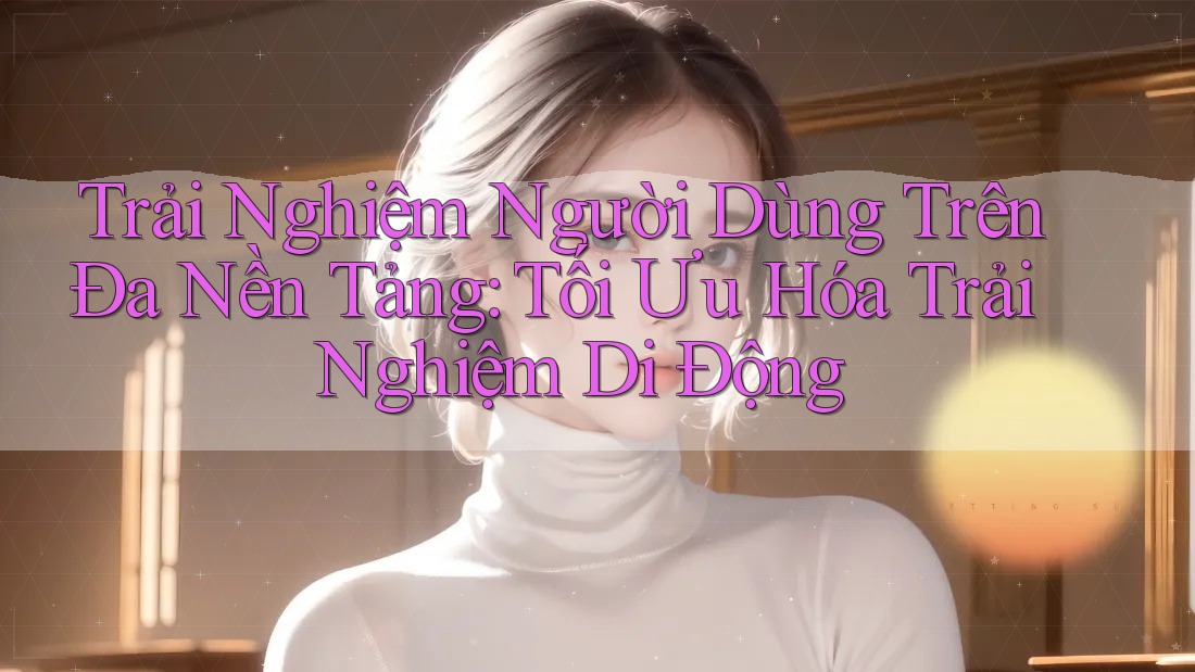 Trải Nghiệm Người Dùng Trên Đa Nền Tảng: Tối Ưu Hóa Trải Nghiệm Di Động Trải Nghiệm Người Dùng Trên Đa Nền Tảng: Tối Ưu Hóa Trải Nghiệm Di Động